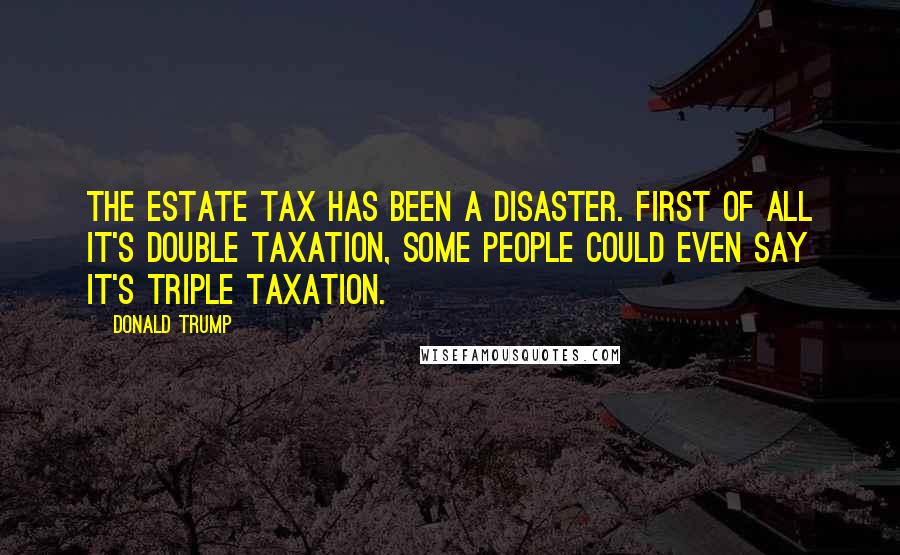 Donald Trump Quotes: The estate tax has been a disaster. First of all it's double taxation, some people could even say it's triple taxation.