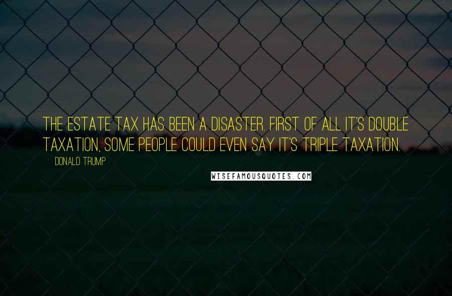 Donald Trump Quotes: The estate tax has been a disaster. First of all it's double taxation, some people could even say it's triple taxation.