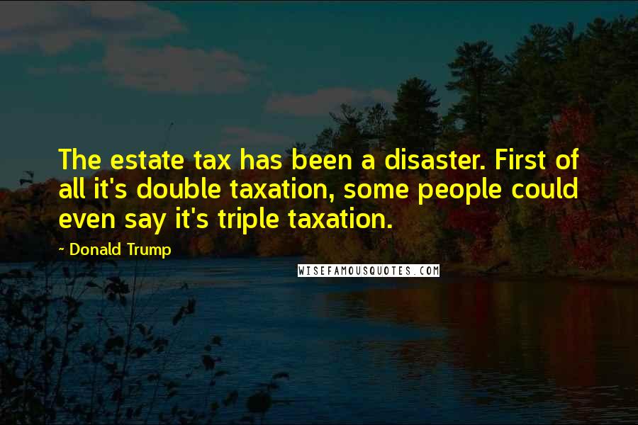 Donald Trump Quotes: The estate tax has been a disaster. First of all it's double taxation, some people could even say it's triple taxation.