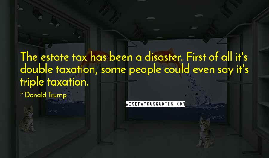 Donald Trump Quotes: The estate tax has been a disaster. First of all it's double taxation, some people could even say it's triple taxation.