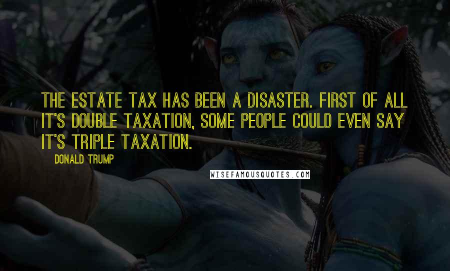 Donald Trump Quotes: The estate tax has been a disaster. First of all it's double taxation, some people could even say it's triple taxation.