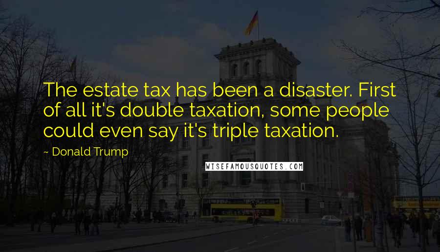 Donald Trump Quotes: The estate tax has been a disaster. First of all it's double taxation, some people could even say it's triple taxation.