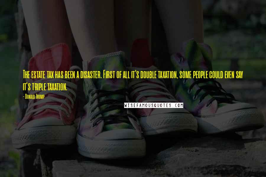 Donald Trump Quotes: The estate tax has been a disaster. First of all it's double taxation, some people could even say it's triple taxation.