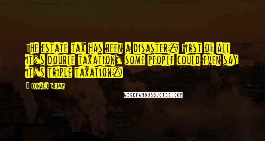 Donald Trump Quotes: The estate tax has been a disaster. First of all it's double taxation, some people could even say it's triple taxation.