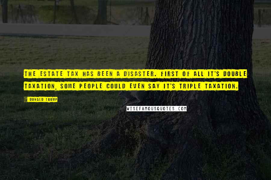 Donald Trump Quotes: The estate tax has been a disaster. First of all it's double taxation, some people could even say it's triple taxation.