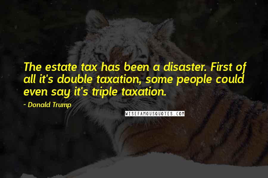 Donald Trump Quotes: The estate tax has been a disaster. First of all it's double taxation, some people could even say it's triple taxation.