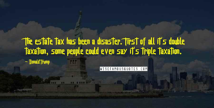 Donald Trump Quotes: The estate tax has been a disaster. First of all it's double taxation, some people could even say it's triple taxation.