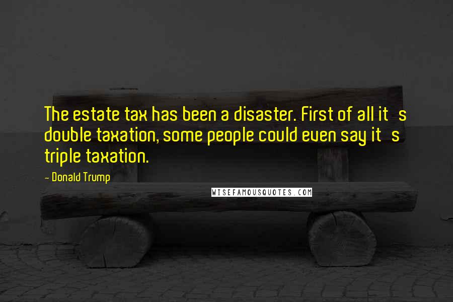 Donald Trump Quotes: The estate tax has been a disaster. First of all it's double taxation, some people could even say it's triple taxation.