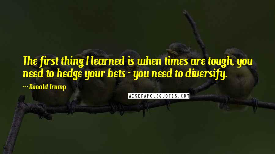 Donald Trump Quotes: The first thing I learned is when times are tough, you need to hedge your bets - you need to diversify.