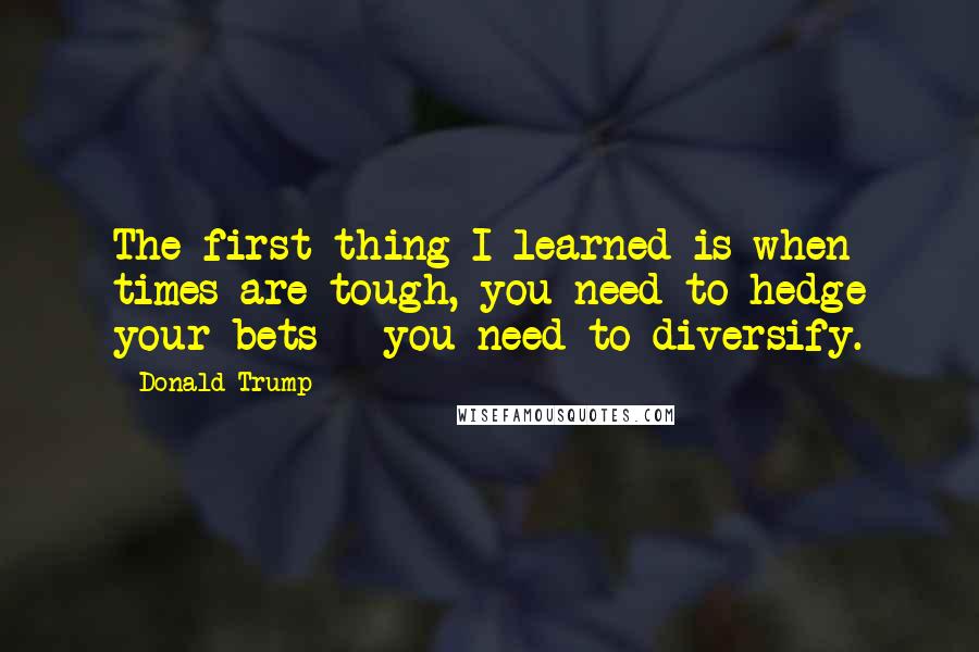 Donald Trump Quotes: The first thing I learned is when times are tough, you need to hedge your bets - you need to diversify.