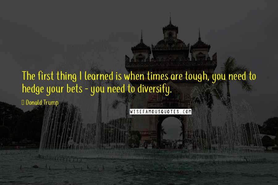 Donald Trump Quotes: The first thing I learned is when times are tough, you need to hedge your bets - you need to diversify.