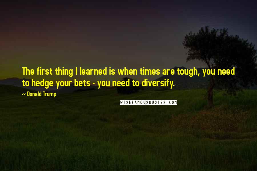 Donald Trump Quotes: The first thing I learned is when times are tough, you need to hedge your bets - you need to diversify.