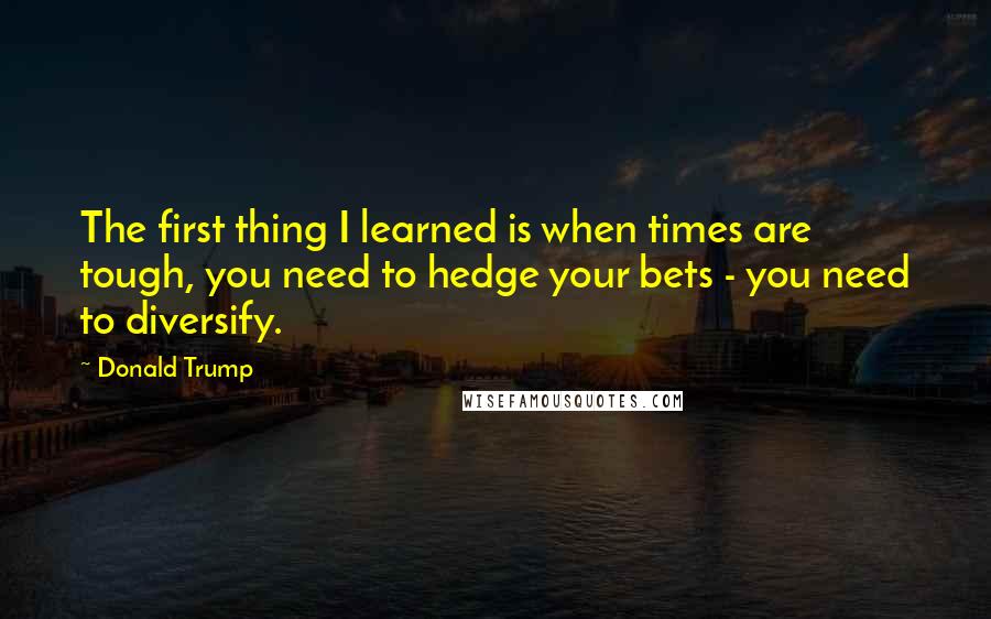 Donald Trump Quotes: The first thing I learned is when times are tough, you need to hedge your bets - you need to diversify.