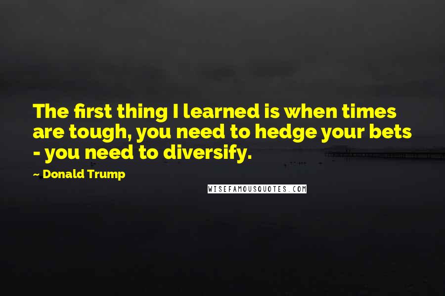 Donald Trump Quotes: The first thing I learned is when times are tough, you need to hedge your bets - you need to diversify.