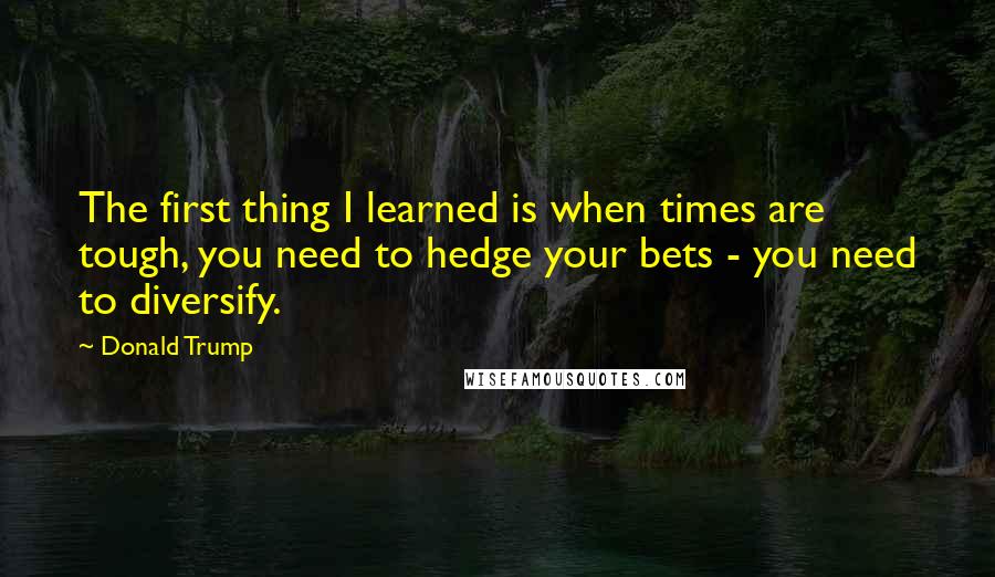 Donald Trump Quotes: The first thing I learned is when times are tough, you need to hedge your bets - you need to diversify.