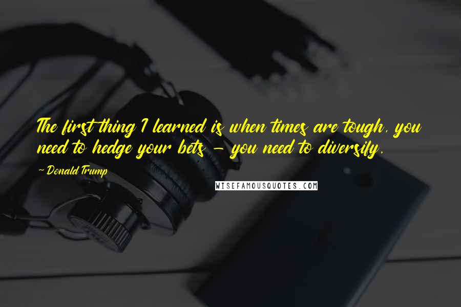 Donald Trump Quotes: The first thing I learned is when times are tough, you need to hedge your bets - you need to diversify.