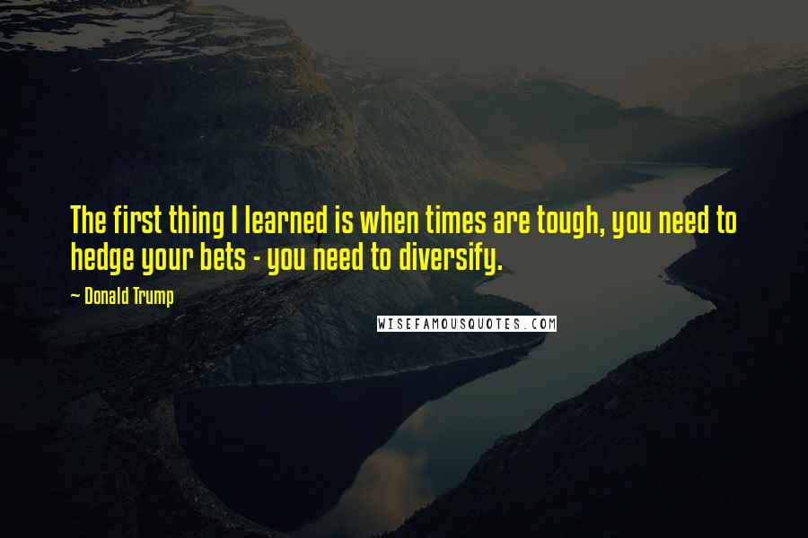 Donald Trump Quotes: The first thing I learned is when times are tough, you need to hedge your bets - you need to diversify.