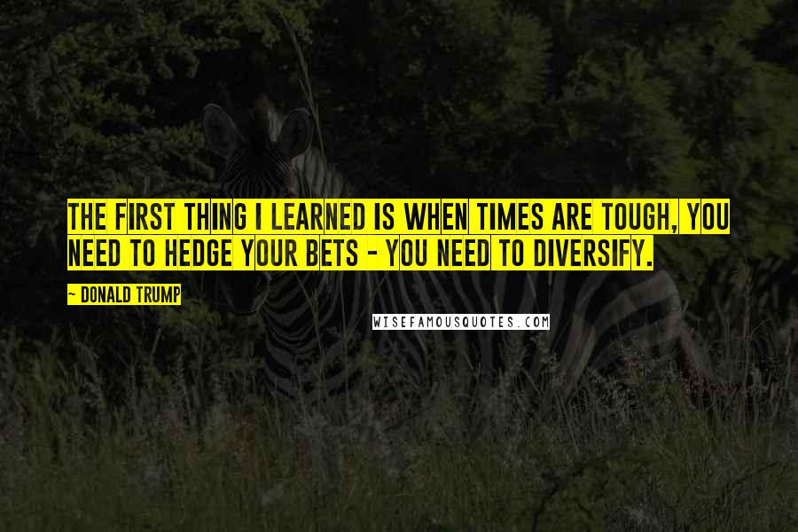 Donald Trump Quotes: The first thing I learned is when times are tough, you need to hedge your bets - you need to diversify.