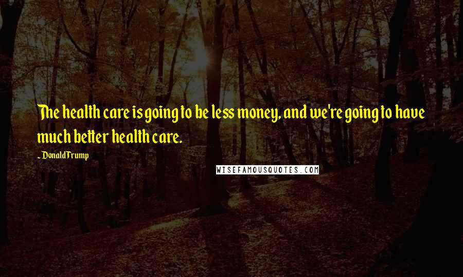 Donald Trump Quotes: The health care is going to be less money, and we're going to have much better health care.