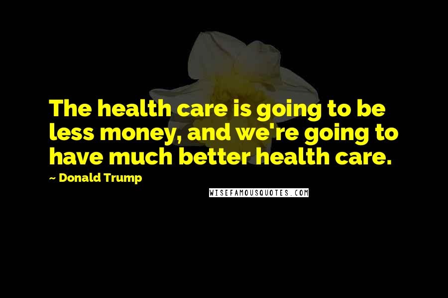 Donald Trump Quotes: The health care is going to be less money, and we're going to have much better health care.