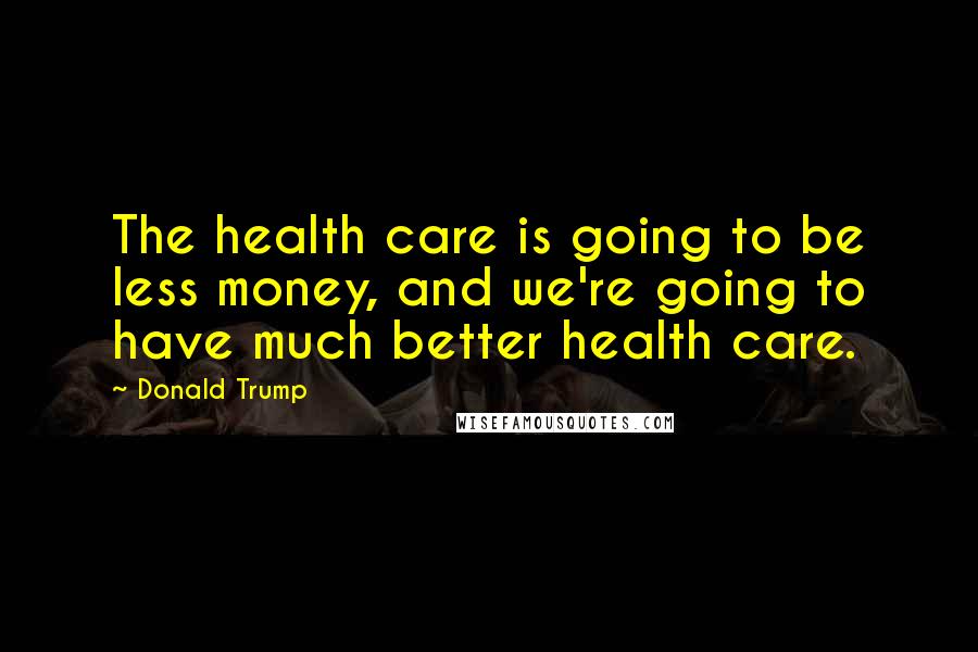 Donald Trump Quotes: The health care is going to be less money, and we're going to have much better health care.