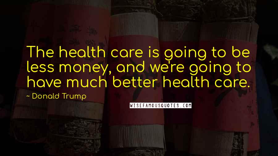 Donald Trump Quotes: The health care is going to be less money, and we're going to have much better health care.