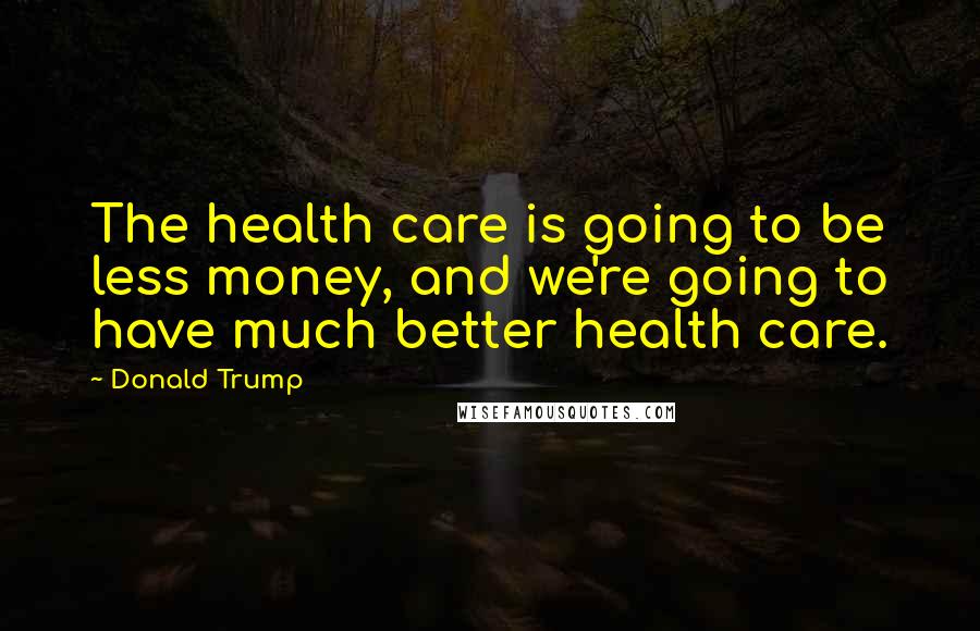 Donald Trump Quotes: The health care is going to be less money, and we're going to have much better health care.