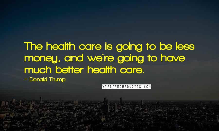 Donald Trump Quotes: The health care is going to be less money, and we're going to have much better health care.