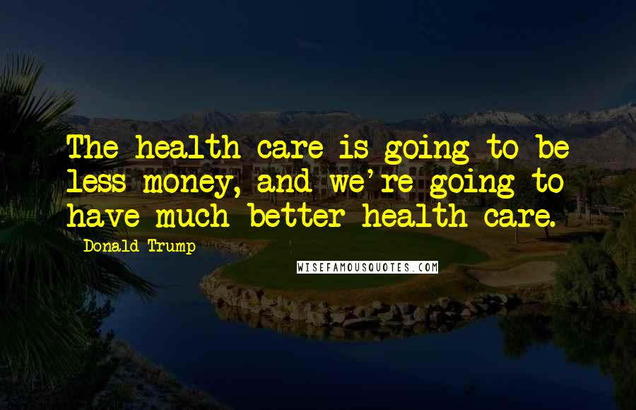 Donald Trump Quotes: The health care is going to be less money, and we're going to have much better health care.