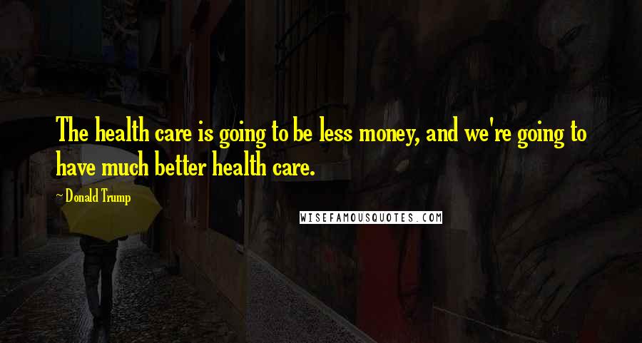 Donald Trump Quotes: The health care is going to be less money, and we're going to have much better health care.