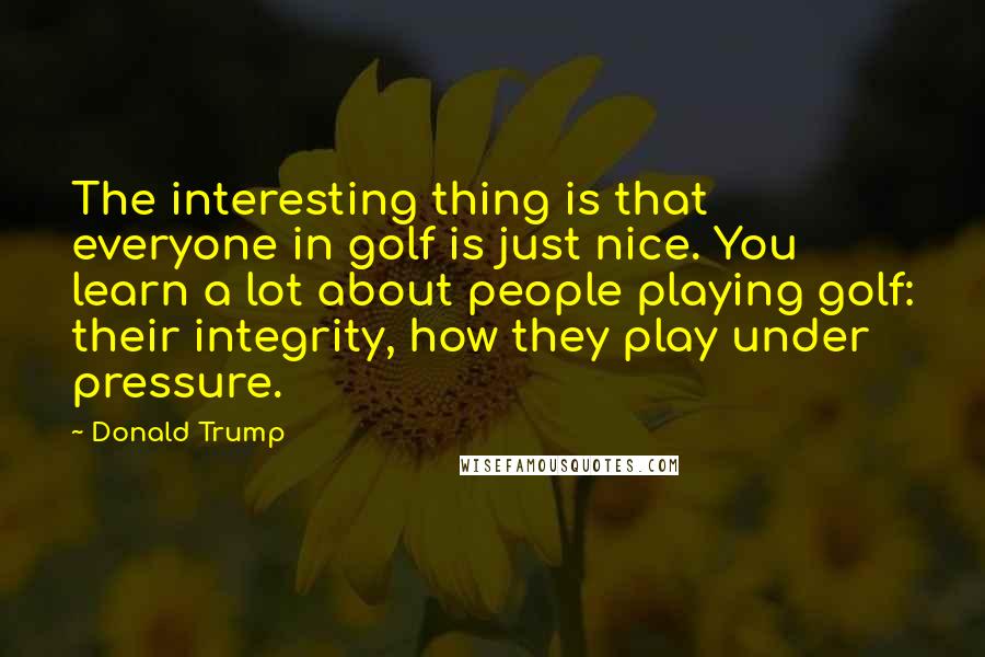 Donald Trump Quotes: The interesting thing is that everyone in golf is just nice. You learn a lot about people playing golf: their integrity, how they play under pressure.