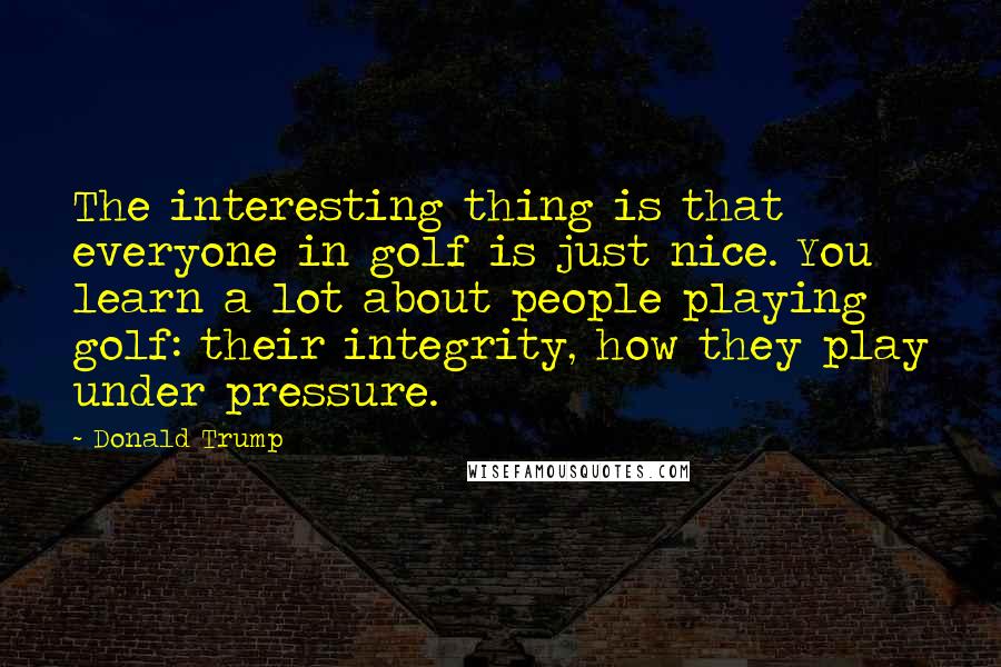 Donald Trump Quotes: The interesting thing is that everyone in golf is just nice. You learn a lot about people playing golf: their integrity, how they play under pressure.