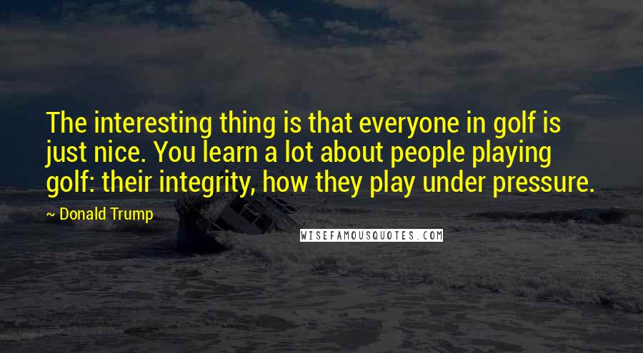 Donald Trump Quotes: The interesting thing is that everyone in golf is just nice. You learn a lot about people playing golf: their integrity, how they play under pressure.