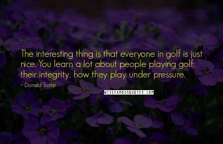 Donald Trump Quotes: The interesting thing is that everyone in golf is just nice. You learn a lot about people playing golf: their integrity, how they play under pressure.
