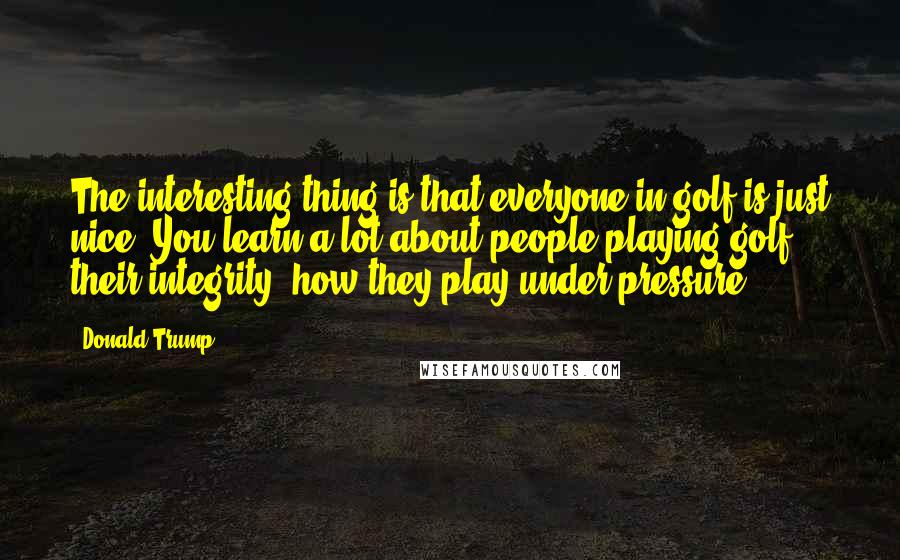 Donald Trump Quotes: The interesting thing is that everyone in golf is just nice. You learn a lot about people playing golf: their integrity, how they play under pressure.