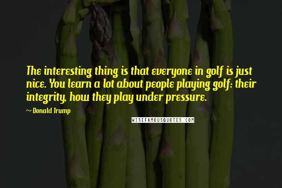 Donald Trump Quotes: The interesting thing is that everyone in golf is just nice. You learn a lot about people playing golf: their integrity, how they play under pressure.