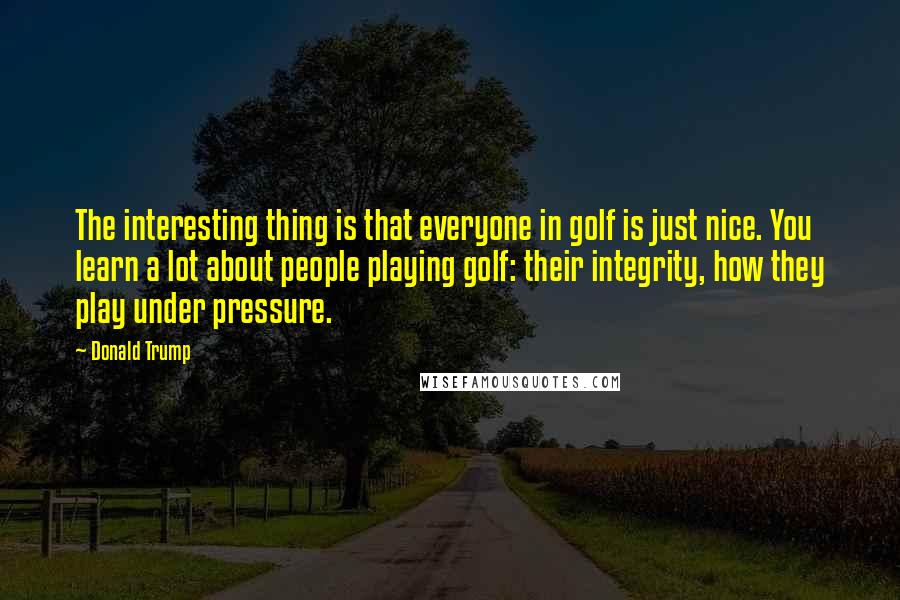 Donald Trump Quotes: The interesting thing is that everyone in golf is just nice. You learn a lot about people playing golf: their integrity, how they play under pressure.