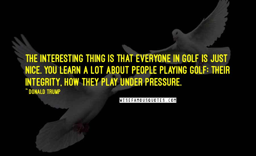 Donald Trump Quotes: The interesting thing is that everyone in golf is just nice. You learn a lot about people playing golf: their integrity, how they play under pressure.