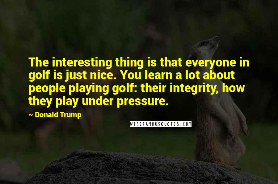 Donald Trump Quotes: The interesting thing is that everyone in golf is just nice. You learn a lot about people playing golf: their integrity, how they play under pressure.