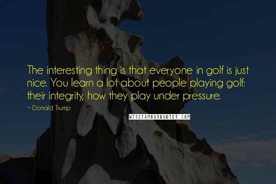 Donald Trump Quotes: The interesting thing is that everyone in golf is just nice. You learn a lot about people playing golf: their integrity, how they play under pressure.
