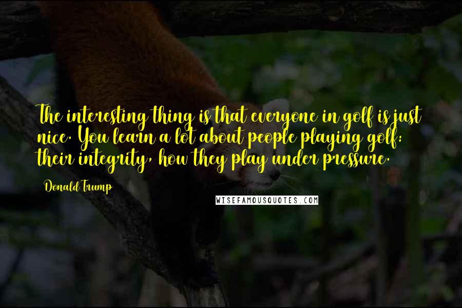 Donald Trump Quotes: The interesting thing is that everyone in golf is just nice. You learn a lot about people playing golf: their integrity, how they play under pressure.