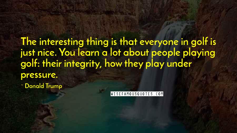 Donald Trump Quotes: The interesting thing is that everyone in golf is just nice. You learn a lot about people playing golf: their integrity, how they play under pressure.