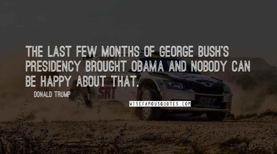 Donald Trump Quotes: The last few months of George Bush's presidency brought Obama and nobody can be happy about that.