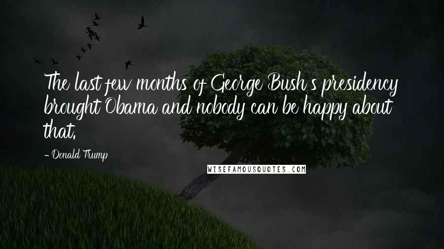 Donald Trump Quotes: The last few months of George Bush's presidency brought Obama and nobody can be happy about that.
