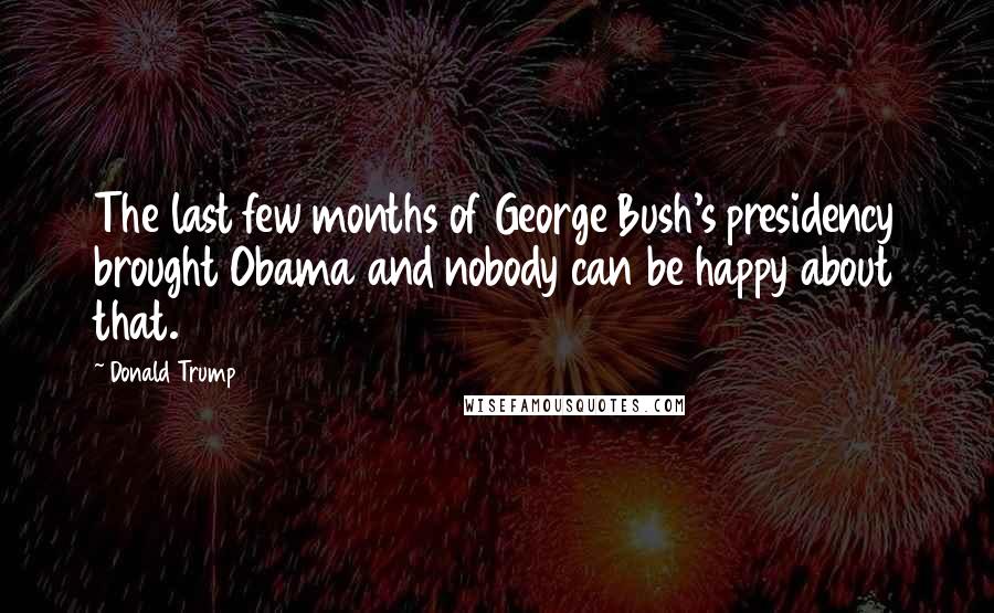 Donald Trump Quotes: The last few months of George Bush's presidency brought Obama and nobody can be happy about that.