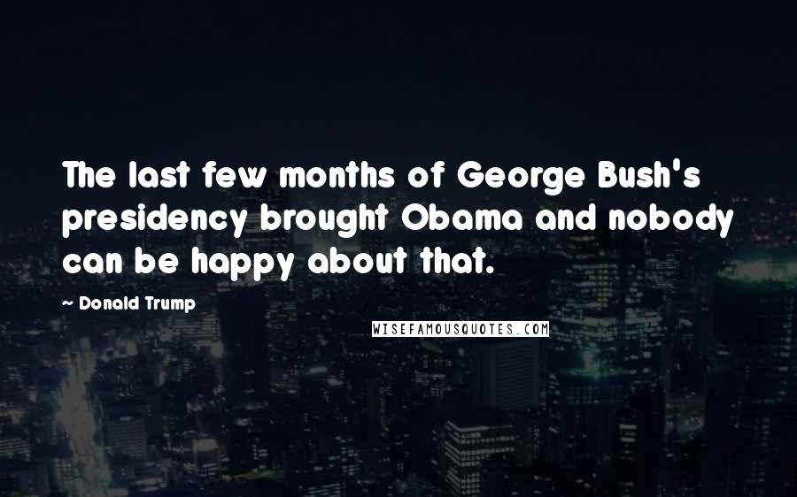 Donald Trump Quotes: The last few months of George Bush's presidency brought Obama and nobody can be happy about that.