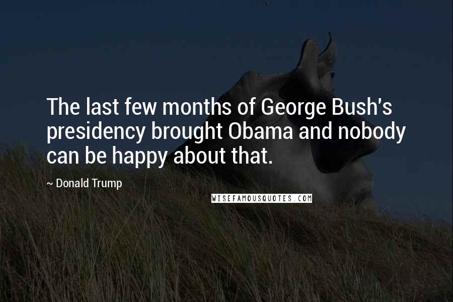 Donald Trump Quotes: The last few months of George Bush's presidency brought Obama and nobody can be happy about that.