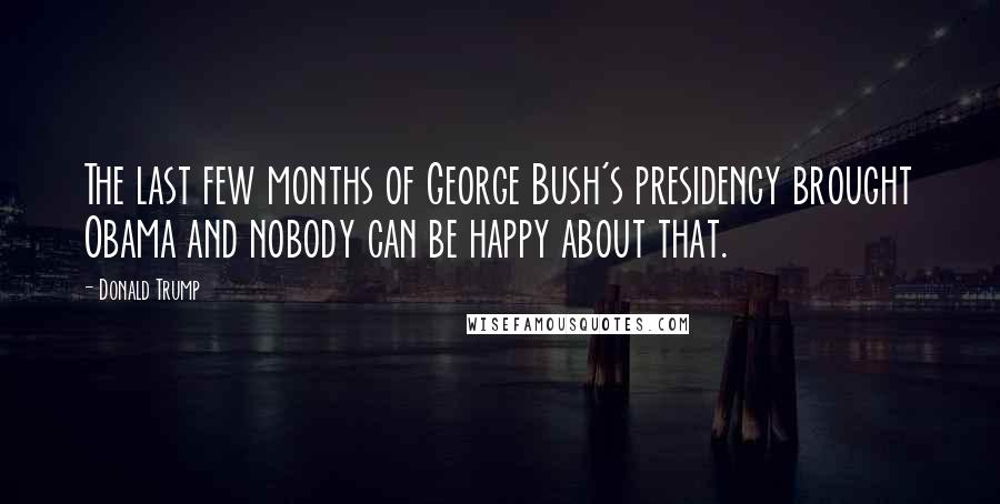 Donald Trump Quotes: The last few months of George Bush's presidency brought Obama and nobody can be happy about that.