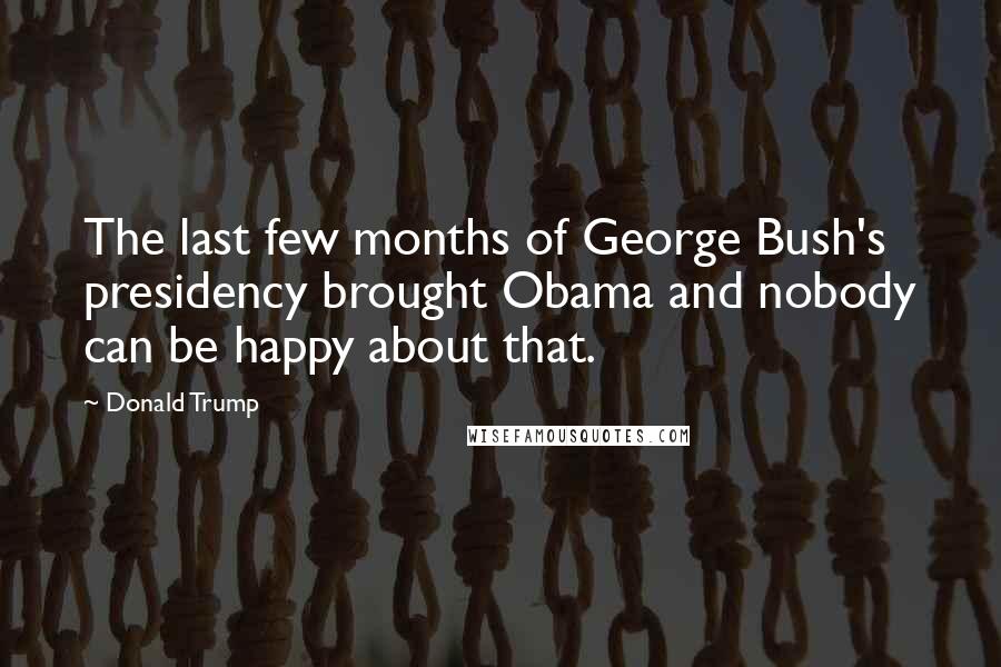 Donald Trump Quotes: The last few months of George Bush's presidency brought Obama and nobody can be happy about that.