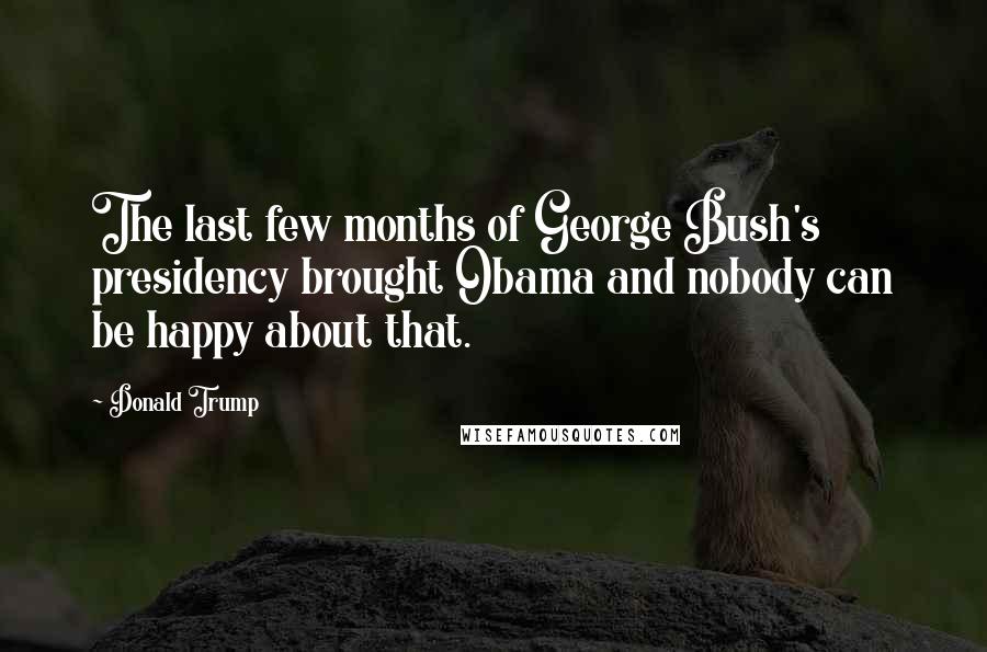 Donald Trump Quotes: The last few months of George Bush's presidency brought Obama and nobody can be happy about that.